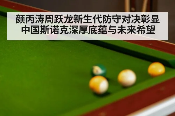 颜丙涛周跃龙新生代防守对决彰显中国斯诺克深厚底蕴与未来希望