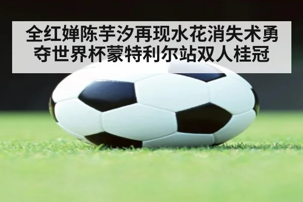 全红婵陈芋汐再现水花消失术勇夺世界杯蒙特利尔站双人桂冠